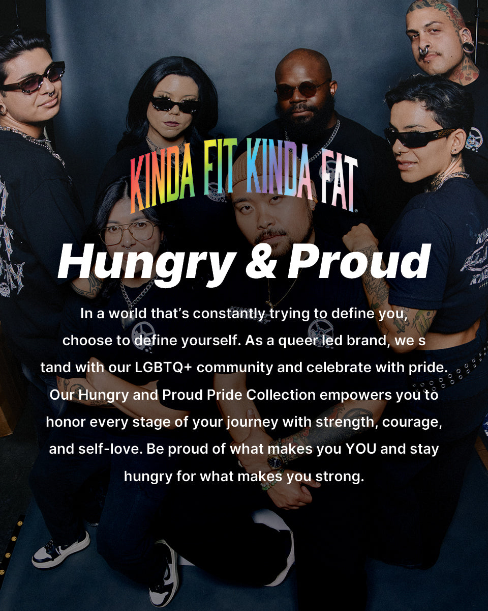 Hungry & Proud Pride. In a world that’s constantly trying to define you, choose to define yourself. As a queer led brand, we stand with our LGBTQ+ community and celebrate with pride. Our Hungry and Proud Pride Collection empowers you to honor every stage of your journey with strength, courage, and self-love. Be proud of what makes you YOU and stay hungry for what makes you strong.